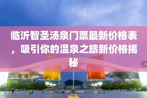 臨沂智圣湯泉門(mén)票最新價(jià)格表，吸引你的溫泉之旅新價(jià)格揭秘