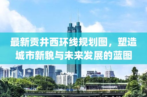 最新貢井西環(huán)線規(guī)劃圖，塑造城市新貌與未來發(fā)展的藍圖