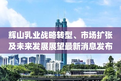 輝山乳業(yè)戰(zhàn)略轉(zhuǎn)型、市場擴(kuò)張及未來發(fā)展展望最新消息發(fā)布