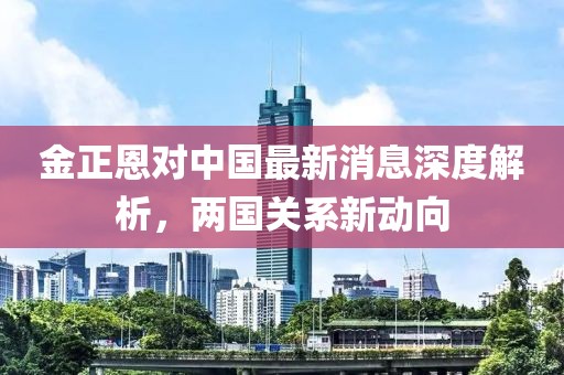 金正恩對(duì)中國最新消息深度解析，兩國關(guān)系新動(dòng)向