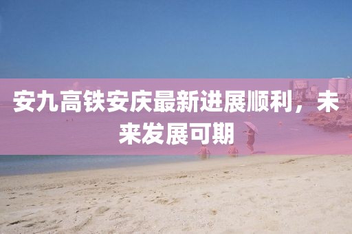 安九高鐵安慶最新進展順利，未來發(fā)展可期