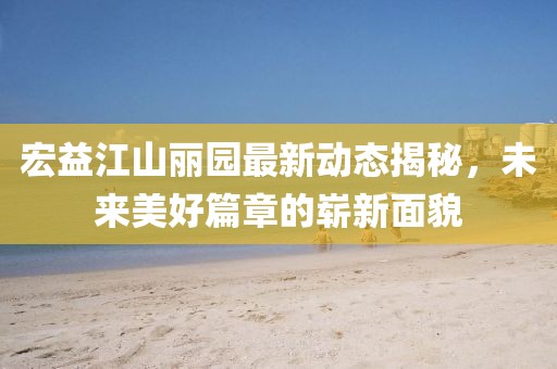 宏益江山麗園最新動態(tài)揭秘，未來美好篇章的嶄新面貌