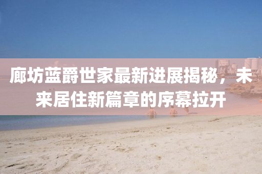 廊坊藍(lán)爵世家最新進(jìn)展揭秘，未來(lái)居住新篇章的序幕拉開(kāi)