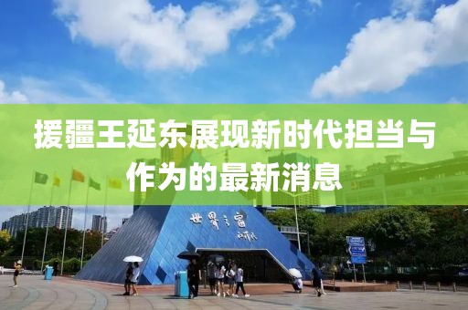 援疆王延?xùn)|展現(xiàn)新時(shí)代擔(dān)當(dāng)與作為的最新消息