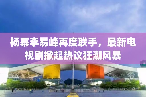 楊冪李易峰再度聯(lián)手，最新電視劇掀起熱議狂潮風暴
