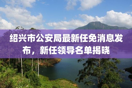 紹興市公安局最新任免消息發(fā)布，新任領(lǐng)導(dǎo)名單揭曉