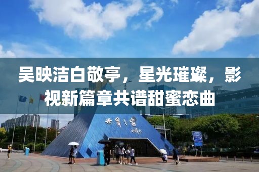 吳映潔白敬亭，星光璀璨，影視新篇章共譜甜蜜戀曲