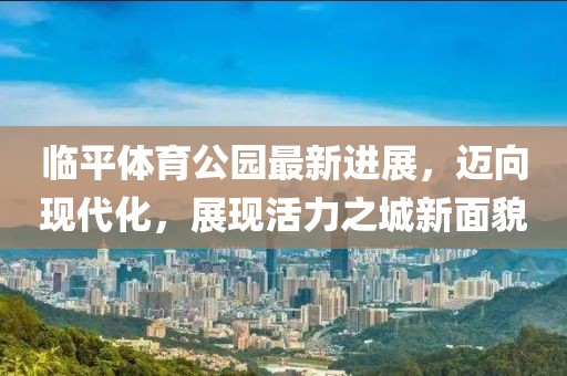 臨平體育公園最新進(jìn)展，邁向現(xiàn)代化，展現(xiàn)活力之城新面貌