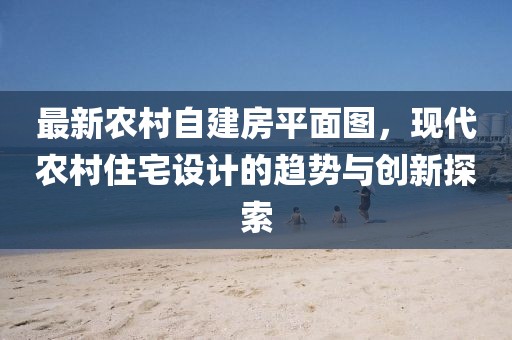 最新農(nóng)村自建房平面圖，現(xiàn)代農(nóng)村住宅設(shè)計的趨勢與創(chuàng)新探索