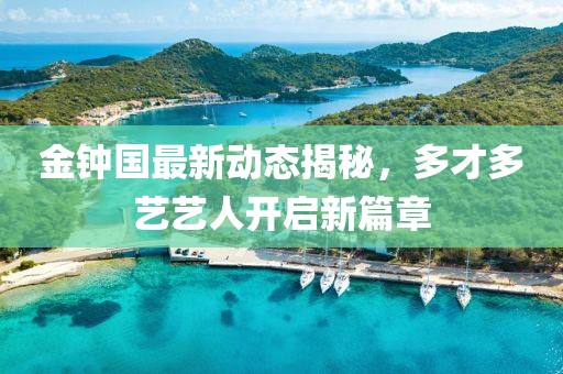 金鐘國最新動(dòng)態(tài)揭秘，多才多藝藝人開啟新篇章