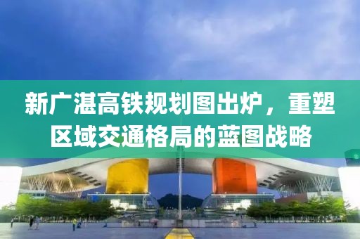 新廣湛高鐵規(guī)劃圖出爐，重塑區(qū)域交通格局的藍(lán)圖戰(zhàn)略