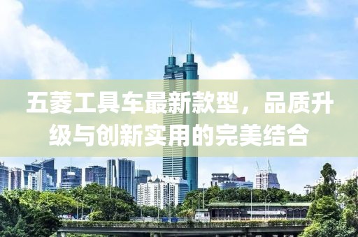 五菱工具車最新款型，品質(zhì)升級(jí)與創(chuàng)新實(shí)用的完美結(jié)合