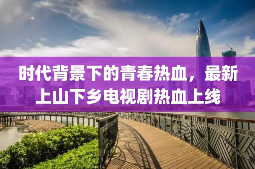 時(shí)代背景下的青春熱血，最新上山下鄉(xiāng)電視劇熱血上線