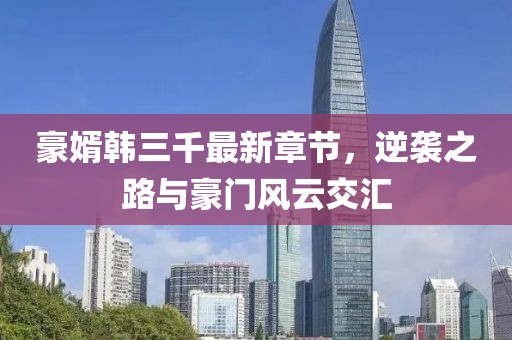 豪婿韓三千最新章節(jié)，逆襲之路與豪門風(fēng)云交匯