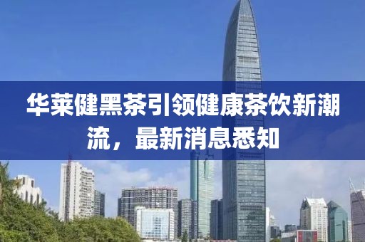 華萊健黑茶引領(lǐng)健康茶飲新潮流，最新消息悉知