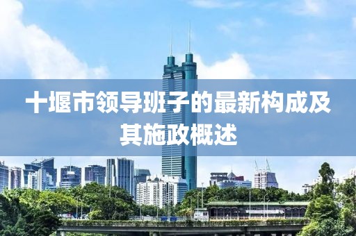 十堰市領導班子的最新構成及其施政概述
