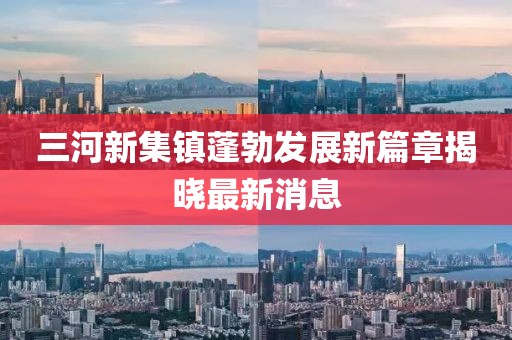 三河新集鎮(zhèn)蓬勃發(fā)展新篇章揭曉最新消息