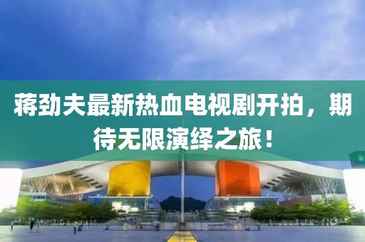 蔣勁夫最新熱血電視劇開(kāi)拍，期待無(wú)限演繹之旅！