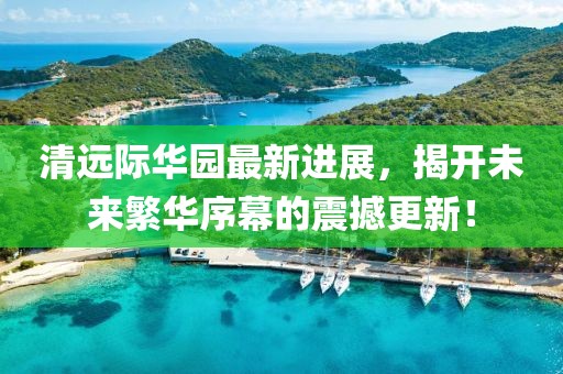 清遠(yuǎn)際華園最新進(jìn)展，揭開未來繁華序幕的震撼更新！