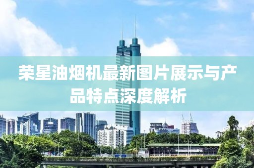 榮星油煙機最新圖片展示與產(chǎn)品特點深度解析