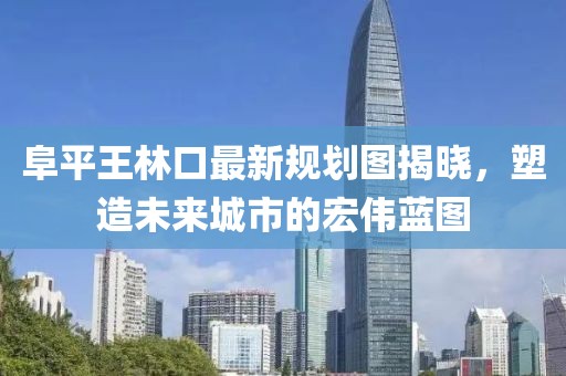 阜平王林口最新規(guī)劃圖揭曉，塑造未來城市的宏偉藍圖