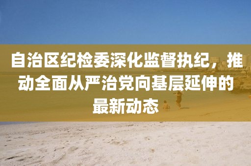 自治區(qū)紀檢委深化監(jiān)督執(zhí)紀，推動全面從嚴治黨向基層延伸的最新動態(tài)