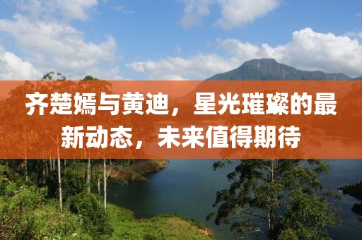 齊楚嫣與黃迪，星光璀璨的最新動(dòng)態(tài)，未來值得期待