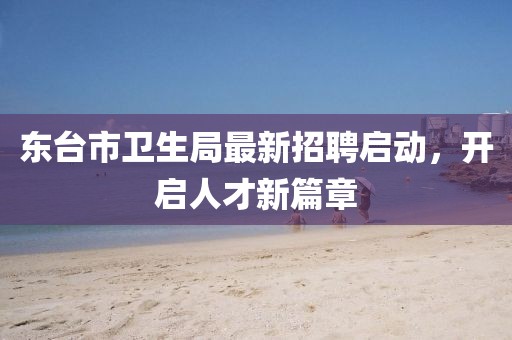 東臺(tái)市衛(wèi)生局最新招聘啟動(dòng)，開(kāi)啟人才新篇章