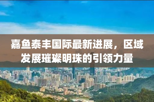 嘉魚泰豐國際最新進展，區(qū)域發(fā)展璀璨明珠的引領(lǐng)力量