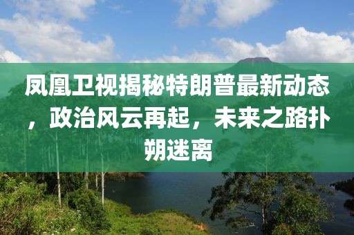 鳳凰衛(wèi)視揭秘特朗普最新動(dòng)態(tài)，政治風(fēng)云再起，未來之路撲朔迷離