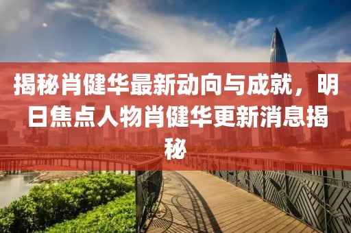 揭秘肖健華最新動向與成就，明日焦點(diǎn)人物肖健華更新消息揭秘