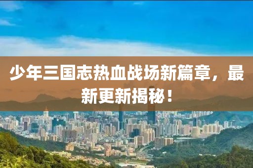 少年三國志熱血戰(zhàn)場新篇章，最新更新揭秘！