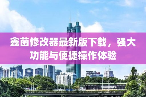 鑫菌修改器最新版下載，強(qiáng)大功能與便捷操作體驗(yàn)