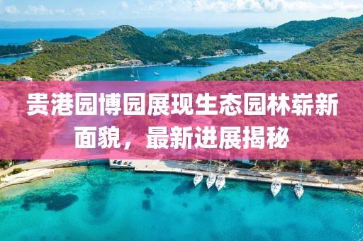 貴港園博園展現(xiàn)生態(tài)園林嶄新面貌，最新進展揭秘