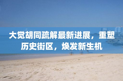 大覺胡同疏解最新進展，重塑歷史街區(qū)，煥發(fā)新生機