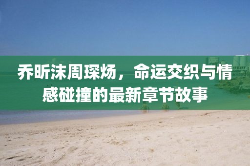 喬昕沫周琛煬，命運(yùn)交織與情感碰撞的最新章節(jié)故事