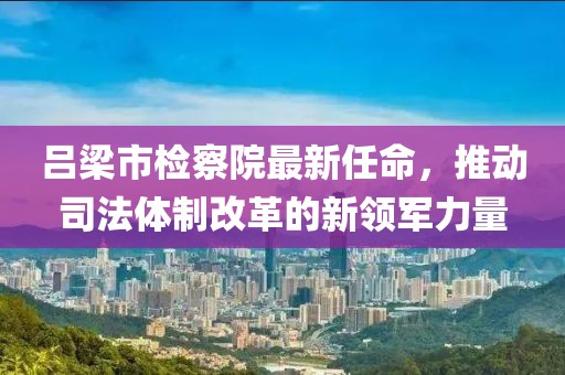 呂梁市檢察院最新任命，推動司法體制改革的新領(lǐng)軍力量