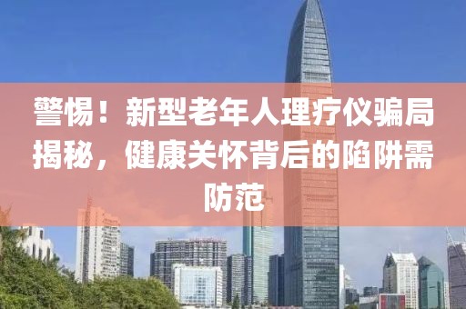 警惕！新型老年人理療儀騙局揭秘，健康關(guān)懷背后的陷阱需防范