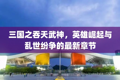 三國之吞天武神，英雄崛起與亂世紛爭的最新章節(jié)