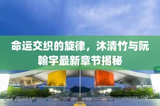 命運交織的旋律，沐清竹與阮翰宇最新章節(jié)揭秘