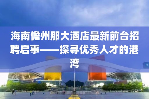 海南儋州那大酒店最新前臺(tái)招聘啟事——探尋優(yōu)秀人才的港灣