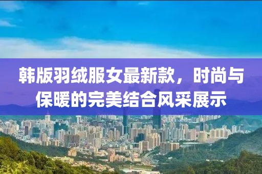 韓版羽絨服女最新款，時(shí)尚與保暖的完美結(jié)合風(fēng)采展示