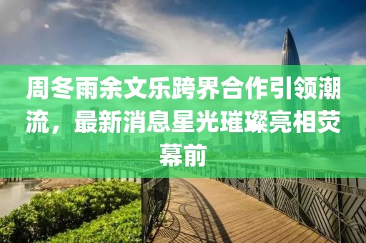 周冬雨余文樂跨界合作引領(lǐng)潮流，最新消息星光璀璨亮相熒幕前