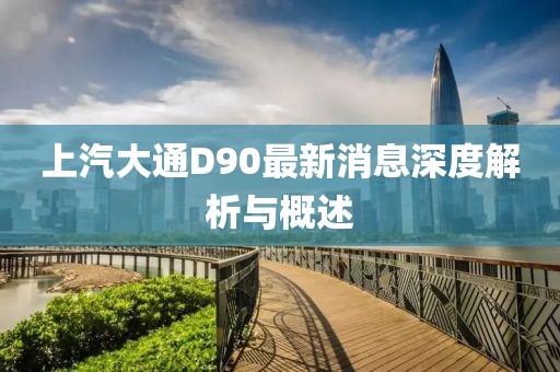 上汽大通D90最新消息深度解析與概述