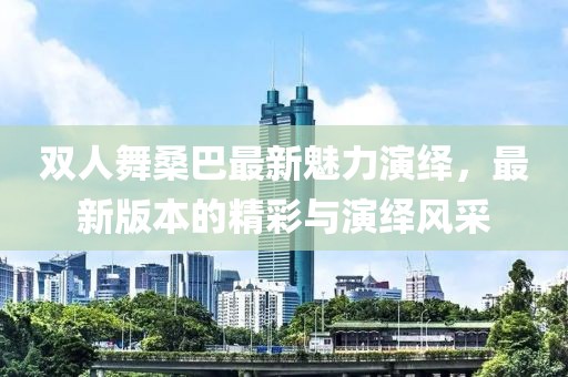 雙人舞桑巴最新魅力演繹，最新版本的精彩與演繹風(fēng)采