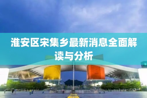 淮安區(qū)宋集鄉(xiāng)最新消息全面解讀與分析