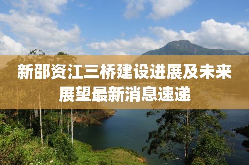 新邵資江三橋建設(shè)進(jìn)展及未來展望最新消息速遞