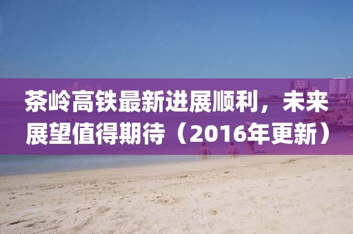 茶嶺高鐵最新進(jìn)展順利，未來(lái)展望值得期待（2016年更新）