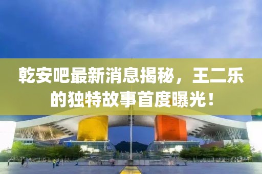 乾安吧最新消息揭秘，王二樂的獨特故事首度曝光！