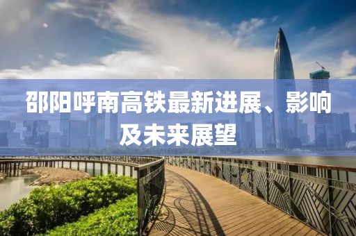 邵陽(yáng)呼南高鐵最新進(jìn)展、影響及未來(lái)展望